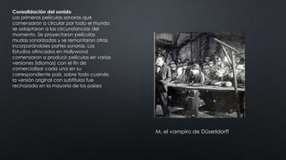 Consolidación del sonido
Las primeras películas sonoras que
comenzaron a circular por todo el mundo
se adaptaron a las circunstancias del
momento. Se proyectaron películas
mudas sonorizadas y se remontaron otras
incorporándoles partes sonoras. Los
Estudios afincados en Hollywood
comenzaron a producir películas en varias
versiones (idiomas) con el fin de
comercializar cada una en su
correspondiente país, sobre todo cuando
la versión original con subtítulos fue
rechazada en la mayoría de los países
M, el vampiro de Düserldorff
 
