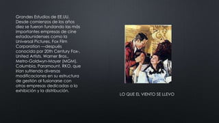 Grandes Estudios de EE.UU.
Desde comienzos de los años
diez se fueron fundando las más
importantes empresas de cine
estadounidenses como la
Universal Pictures, Fox Film
Corporation —después
conocida por 20th Century Fox-,
United Artists, Warner Bros.,
Metro-Goldwyn-Mayer (MGM),
Columbia, Paramount, RKO, que
irían sufriendo diversas
modificaciones en su estructura
de gestión al fusionarse con
otras empresas dedicadas a la
exhibición y la distribución.
LO QUE EL VIENTO SE LLEVO
 
