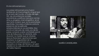 El cine latinoamericano
Los países latinoamericanos fueron
recibiendo al Cinematógrafo al igual que
en el resto del mundo, a finales del siglo
XIX. Las circunstancias sociales,
económicas y políticas marcaron con los
años su progreso cinematográfico, en el
que tanto tuvieron que ver los promotores
españoles, franceses e italianos como la
presencia de las películas
estadounidenses en sus pantallas. Muy
pronto el mercado de cada uno de los
países comenzó a estar controlado por el
cine de Hollywood. No obstante, esta
situación no impidió que en diversas
épocas floreciesen aportaciones que
mostraron la singularidad de la
producción latinoamericana, que se
apoyaría a lo largo del tiempo y en gran
medida en la coproducción entre países
de habla hispana.
MARÍA CANDELARIA
 