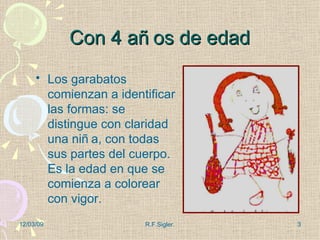 Con 4 años de edad Los garabatos comienzan a identificar las formas: se distingue con claridad una niña, con todas sus partes del cuerpo. Es la edad en que se comienza a colorear con vigor. 