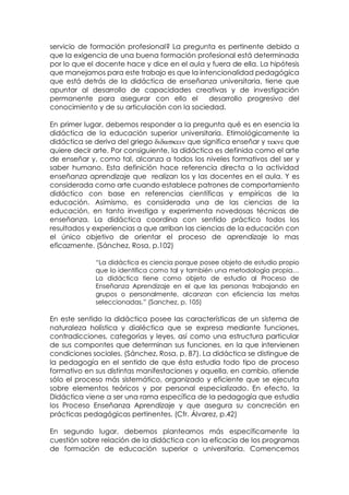 servicio de formación profesional? La pregunta es pertinente debido a
que la exigencia de una buena formación profesional está determinada
por lo que el docente hace y dice en el aula y fuera de ella. La hipótesis
que manejamos para este trabajo es que la intencionalidad pedagógica
que está detrás de la didáctica de enseñanza universitaria, tiene que
apuntar al desarrollo de capacidades creativas y de investigación
permanente para asegurar con ello el desarrollo progresivo del
conocimiento y de su articulación con la sociedad.
En primer lugar, debemos responder a la pregunta qué es en esencia la
didáctica de la educación superior universitaria. Etimológicamente la
didáctica se deriva del griego que significa enseñar y  que
quiere decir arte. Por consiguiente, la didáctica es definida como el arte
de enseñar y, como tal, alcanza a todos los niveles formativos del ser y
saber humano. Esta definición hace referencia directa a la actividad
enseñanza aprendizaje que realizan los y las docentes en el aula. Y es
considerada como arte cuando establece patrones de comportamiento
didáctico con base en referencias científicas y empíricas de la
educación. Asimismo, es considerada una de las ciencias de la
educación, en tanto investiga y experimenta novedosas técnicas de
enseñanza. La didáctica coordina con sentido práctico todos los
resultados y experiencias a que arriban las ciencias de la educación con
el único objetivo de orientar el proceso de aprendizaje lo mas
eficazmente. (Sánchez, Rosa, p.102)
“La didáctica es ciencia porque posee objeto de estudio propio
que lo identifica como tal y también una metodología propia…
La didáctica tiene como objeto de estudio al Proceso de
Enseñanza Aprendizaje en el que las personas trabajando en
grupos o personalmente, alcanzan con eficiencia las metas
seleccionadas.” (Sanchez, p. 105)
En este sentido la didáctica posee las características de un sistema de
naturaleza holística y dialéctica que se expresa mediante funciones,
contradicciones, categorías y leyes, así como una estructura particular
de sus compontes que determinan sus funciones, en la que intervienen
condiciones sociales. (Sánchez, Rosa, p. 87). La didáctica se distingue de
la pedagogía en el sentido de que ésta estudia todo tipo de proceso
formativo en sus distintas manifestaciones y aquella, en cambio, atiende
sólo el proceso más sistemático, organizado y eficiente que se ejecuta
sobre elementos teóricos y por personal especializado. En efecto, la
Didáctica viene a ser una rama específica de la pedagogía que estudia
los Proceso Enseñanza Aprendizaje y que asegura su concreción en
prácticas pedagógicas pertinentes. (Cfr. Álvarez, p.42)
En segundo lugar, debemos plantearnos más específicamente la
cuestión sobre relación de la didáctica con la eficacia de los programas
de formación de educación superior o universitaria. Comencemos
 