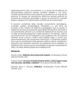 significativamente tales conocimientos a un grupo de estudiantes. La
intencionalidad didáctica permite canalizar, viabilizar y, por tanto,
transferir pertinentemente conocimientos a una persona o a un grupo de
personas. El manejo de herramientas didácticas permite adecuar los
procesos de enseñanza aprendizaje a grupos de estudiantes, a grupos
etarios y asegura así la dinamicidad y pertinencia de la educación.
El docente universitario debe manejar conocimiento (psicológicos,
culturales, sociales, antropológicos, territoriales…) y, por tanto, de
acuerdo a ello, criterios de didáctica pedagógica que le ayuden a
realizar los procesos de enseñanza aprendizaje eficazmente. Esto implica
una permanente atención a la cambiante realidad de los alumnos que
no deja de plantear preguntas y exigir respuestas. Por ejemplo, Jaén es
una provincia de 190 mil habitantes cuyos problemas son de carácter
territorial, social, cultural y político. Esta realidad exige un centro que
permanentemente esté procesando información y haciéndola pública
para que las autoridades locales generen políticas, planes, programas y
proyectos que realmente resuelvan los problemas de la sociedad. La
realidad es otra, puesto que las universidades no generan conocimientos
útiles y se hallan desarticulados de la realidad local.
Bibliografía.
Álvarez, Carlos, Didáctica de la educación Superior, Lambayeque, Fondo
Editorial FACHSE, (S/F).
Cotlear, Daniel, Un nuevo Contrato Social en el Perú. ¿Cómo lograr un país
más educado, saludable y solidario?, Lima, Banco Mundial, 2006.
Sánchez, Rosa E., (Comp.), Didáctica, Lambayeque, Fondo Editorial
FACHSE, (S/F).
 