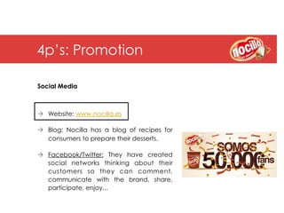 4p’s: Promotion

Social Media



à  Website: www.nocilla.es

à  Blog: Nocilla has a blog of recipes for
    consumers to prepare their desserts.

à  Facebook/Twitter: They have created
    social networks thinking about their
    customers so they can comment,
    communicate with the brand, share,
    participate, enjoy...
 
