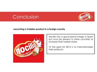 Conclusion

Launching a Catalan product in a foreign country


                                Nocilla has a good brand image in Spain
                                but must be present in other countries to
                                increase their market share.

                                à The goal for 2013 is to internationalize
                                their products.
 