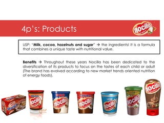4p’s: Products
USP: “Milk, cocoa, hazelnuts and sugar” à the ingredients! It is a formula
that combines a unique taste with nutritional value.


Benefits à Throughout these years Nocilla has been dedicated to the
diversification of its products to focus on the tastes of each child or adult
(The brand has evolved according to new market trends oriented nutrition
of energy foods).
 