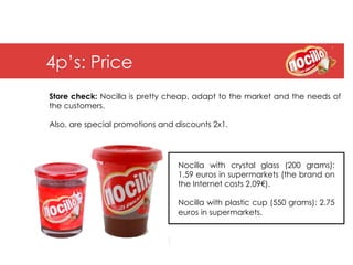 4p’s: Price
Store check: Nocilla is pretty cheap, adapt to the market and the needs of
the customers.

Also, are special promotions and discounts 2x1.




                                 Nocilla with crystal glass (200 grams):
                                 1.59 euros in supermarkets (the brand on
                                 the Internet costs 2.09€).

                                 Nocilla with plastic cup (550 grams): 2.75
                                 euros in supermarkets.
 