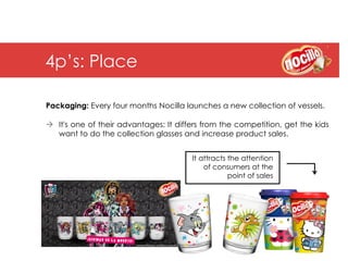 4p’s: Place

Packaging: Every four months Nocilla launches a new collection of vessels.

à  It's one of their advantages: It differs from the competition, get the kids
    want to do the collection glasses and increase product sales.


                                        It attracts the attention
                                            of consumers at the
                                                    point of sales
 