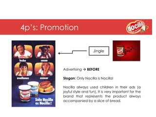 4p’s: Promotion

                              Jingle



           Advertising à BEFORE

           Slogan: Only Nocilla is Nocilla!

           Nocilla always used children in their ads (a
           joyful style and fun). It is very important for the
           brand that represents the product always
           accompanied by a slice of bread.
 