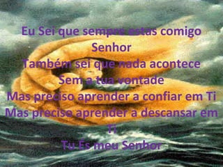 Eu Sei que sempre estas comigo
Senhor
Também sei que nada acontece
Sem a tua vontade
Mas preciso aprender a confiar em Ti
Mas preciso aprender a descansar em
Ti
Tu És meu Senhor
 
