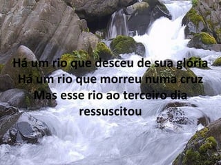 Há um rio que desceu de sua glória
Há um rio que morreu numa cruz
Mas esse rio ao terceiro dia
ressuscitou
 