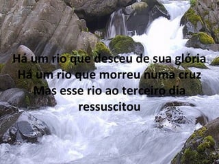 Há um rio que desceu de sua glória
Há um rio que morreu numa cruz
Mas esse rio ao terceiro dia
ressuscitou
 
