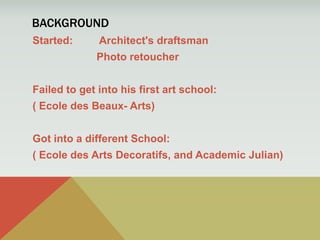 Background Started:	 Architect's draftsman			Photo retoucher Failed to get into his first art school: ( Ecole des Beaux- Arts) Got into a different School: ( Ecole des Arts Decoratifs, and Academic Julian) 
