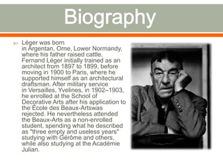  Léger was born
in Argentan, Orne, Lower Normandy,
where his father raised cattle.
Fernand Léger initially trained as an
architect from 1897 to 1899, before
moving in 1900 to Paris, where he
supported himself as an architectural
draftsman. After military service
in Versailles, Yvelines, in 1902–1903,
he enrolled at the School of
Decorative Arts after his application to
the École des Beaux-Artswas
rejected. He nevertheless attended
the Beaux-Arts as a non-enrolled
student, spending what he described
as "three empty and useless years"
studying with Gérôme and others,
while also studying at the Académie
Julian.
 