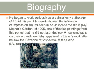  He began to work seriously as a painter only at the age
of 25. At this point his work showed the influence
of impressionism, as seen in Le Jardin de ma mère (My
Mother's Garden) of 1905, one of the few paintings from
this period that he did not later destroy. A new emphasis
on drawing and geometry appeared in Léger's work after
he saw the Cézanne retrospective at the Salon
d'Automne in 1907.
 