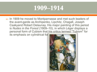  In 1909 he moved to Montparnasse and met such leaders of
the avant-garde as Archipenko, Lipchitz, Chagall, Joseph
Csakyand Robert Delaunay. His major painting of this period
is Nudes in the Forest (1909–10), in which Léger displays a
personal form of Cubism that his critics termed "Tubism" for
its emphasis on cylindrical forms.
 