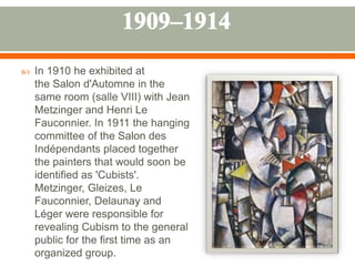  In 1910 he exhibited at
the Salon d'Automne in the
same room (salle VIII) with Jean
Metzinger and Henri Le
Fauconnier. In 1911 the hanging
committee of the Salon des
Indépendants placed together
the painters that would soon be
identified as 'Cubists'.
Metzinger, Gleizes, Le
Fauconnier, Delaunay and
Léger were responsible for
revealing Cubism to the general
public for the first time as an
organized group.
 