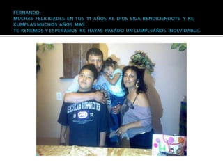 FERNANDO: MUCHAS  FELICIDADES  EN  TUS  11  AÑOS  KE  DIOS  SIGA  BENDICIENDOTE   Y  KE KUMPLAS MUCHOS  AÑOS  MAS .TE  KEREMOS  Y ESPERAMOS  KE  HAYAS  PASADO  UN CUMPLEAÑOS  INOLVIDABLE.