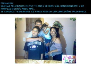 FERNANDO: MUCHAS  FELICIDADES  EN  TUS  11  AÑOS  KE  DIOS  SIGA  BENDICIENDOTE   Y  KE KUMPLAS MUCHOS  AÑOS  MAS .TE  KEREMOS  Y ESPERAMOS  KE  HAYAS  PASADO  UN CUMPLEAÑOS  INOLVIDABLE.
