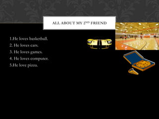 ALL ABOUT MY 2ND FRIEND


1.He loves basketball.
2. He loves cars.
3. He loves games.
4. He loves computer.
5.He love pizza.
 