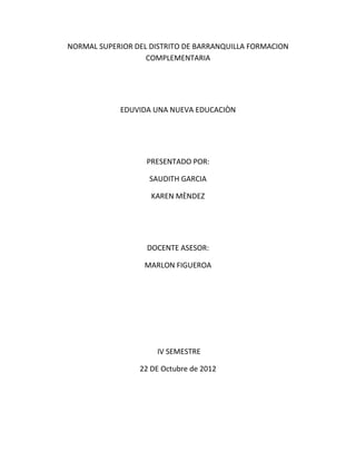 NORMAL SUPERIOR DEL DISTRITO DE BARRANQUILLA FORMACION
                   COMPLEMENTARIA




            EDUVIDA UNA NUEVA EDUCACIÒN




                   PRESENTADO POR:

                    SAUDITH GARCIA

                    KAREN MÈNDEZ




                   DOCENTE ASESOR:

                  MARLON FIGUEROA




                     IV SEMESTRE

                 22 DE Octubre de 2012
 