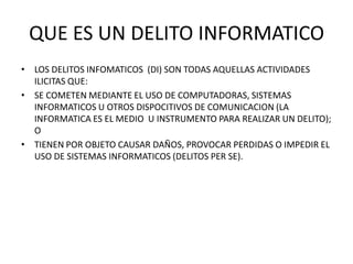 QUE ES UN DELITO INFORMATICO
• LOS DELITOS INFOMATICOS (DI) SON TODAS AQUELLAS ACTIVIDADES
  ILICITAS QUE:
• SE COMETEN MEDIANTE EL USO DE COMPUTADORAS, SISTEMAS
  INFORMATICOS U OTROS DISPOCITIVOS DE COMUNICACION (LA
  INFORMATICA ES EL MEDIO U INSTRUMENTO PARA REALIZAR UN DELITO);
  O
• TIENEN POR OBJETO CAUSAR DAÑOS, PROVOCAR PERDIDAS O IMPEDIR EL
  USO DE SISTEMAS INFORMATICOS (DELITOS PER SE).
 