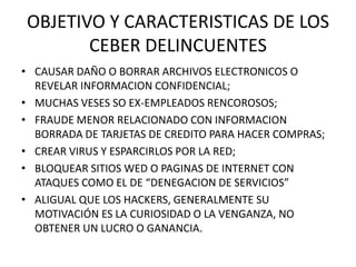 OBJETIVO Y CARACTERISTICAS DE LOS
       CEBER DELINCUENTES
• CAUSAR DAÑO O BORRAR ARCHIVOS ELECTRONICOS O
  REVELAR INFORMACION CONFIDENCIAL;
• MUCHAS VESES SO EX-EMPLEADOS RENCOROSOS;
• FRAUDE MENOR RELACIONADO CON INFORMACION
  BORRADA DE TARJETAS DE CREDITO PARA HACER COMPRAS;
• CREAR VIRUS Y ESPARCIRLOS POR LA RED;
• BLOQUEAR SITIOS WED O PAGINAS DE INTERNET CON
  ATAQUES COMO EL DE “DENEGACION DE SERVICIOS”
• ALIGUAL QUE LOS HACKERS, GENERALMENTE SU
  MOTIVACIÓN ES LA CURIOSIDAD O LA VENGANZA, NO
  OBTENER UN LUCRO O GANANCIA.
 