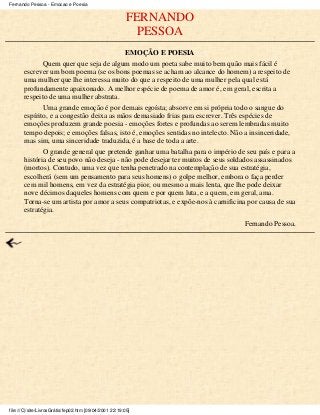 FERNANDO
PESSOA
EMOÇÃO E POESIA
Quem quer que seja de algum modo um poeta sabe muito bem quão mais fácil é
escrever um bom poema (se os bons poemas se acham ao alcance do homem) a respeito de
uma mulher que lhe interessa muito do que a respeito de uma mulher pela qual está
profundamente apaixonado. A melhor espécie de poema de amor é, em geral, escrita a
respeito de uma mulher abstrata.
Uma grande emoção é por demais egoísta; absorve em si própria todo o sangue do
espírito, e a congestão deixa as mãos demasiado frias para escrever. Três espécies de
emoções produzem grande poesia - emoções fortes e profundas ao serem lembradas muito
tempo depois; e emoções falsas, isto é, emoções sentidas no intelecto. Não a insinceridade,
mas sim, uma sinceridade traduzida, é a base de toda a arte.
O grande general que pretende ganhar uma batalha para o império de seu país e para a
história de seu povo não deseja - não pode desejar ter muitos de seus soldados assassinados
(mortos). Contudo, uma vez que tenha penetrado na contemplação de sua estratégia,
escolherá (sem um pensamento para seus homens) o golpe melhor, embora o faça perder
cem mil homens, em vez da estratégia pior, ou mesmo a mais lenta, que lhe pode deixar
nove décimos daqueles homens com quem e por quem luta, e a quem, em geral, ama.
Torna-se um artista por amor a seus compatriotas, e expõe-nos à carnificina por causa de sua
estratégia.
Fernando Pessoa.
Fernando Pessoa - Emocao e Poesia
file:///C|/site/LivrosGrátis/fep02.htm [09/04/2001 22:19:05]
 