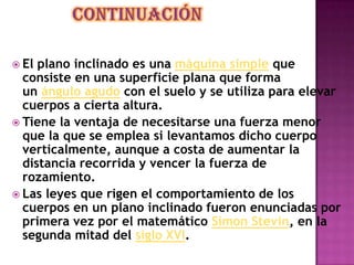  El plano inclinado es una máquina simple que
consiste en una superficie plana que forma
un ángulo agudo con el suelo y se utiliza para elevar
cuerpos a cierta altura.
 Tiene la ventaja de necesitarse una fuerza menor
que la que se emplea si levantamos dicho cuerpo
verticalmente, aunque a costa de aumentar la
distancia recorrida y vencer la fuerza de
rozamiento.
 Las leyes que rigen el comportamiento de los
cuerpos en un plano inclinado fueron enunciadas por
primera vez por el matemático Simon Stevin, en la
segunda mitad del siglo XVI.
 