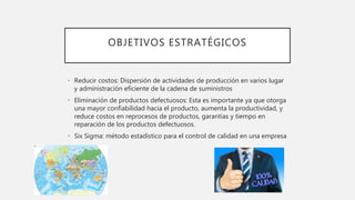 OBJETIVOS ESTRATÉGICOS
• Reducir costos: Dispersión de actividades de producción en varios lugar
y administración eficiente de la cadena de suministros
• Eliminación de productos defectuosos: Esta es importante ya que otorga
una mayor confiabilidad hacia el producto, aumenta la productividad, y
reduce costos en reprocesos de productos, garantías y tiempo en
reparación de los productos defectuosos.
• Six Sigma: método estadístico para el control de calidad en una empresa
 