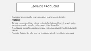 ¿DÓNDE PRODUCIR?
• Grupos de factores que las empresas evalúan para tomar esta decisión:
• FACTORES
• Del país: economía política y cultura, costos de los factores difieren de un país a otro,
barreras comerciales formales e informales y el tipo de cambio.
• Tecnológicos: costos fijos, escala mínima de eficiencia, producción flexible (adaptación
masiva)
• Producto: Relación del valor peso y si el producto atiende necesidades universales.
 