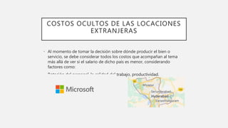 COSTOS OCULTOS DE LAS LOCACIONES
EXTRANJERAS
• Al momento de tomar la decisión sobre dónde producir el bien o
servicio, se debe considerar todos los costos que acompañan al tema
más allá de ver si el salario de dicho país es menor, considerando
factores como:
• Rotación del personal, la calidad del trabajo, productividad.
 