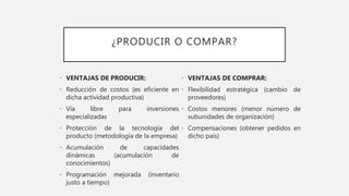 ¿PRODUCIR O COMPAR?
• VENTAJAS DE PRODUCIR:
• Reducción de costos (es eficiente en
dicha actividad productiva)
• Vía libre para inversiones
especializadas
• Protección de la tecnología del
producto (metodología de la empresa)
• Acumulación de capacidades
dinámicas (acumulación de
conocimientos)
• Programación mejorada (inventario
justo a tiempo)
• VENTAJAS DE COMPRAR:
• Flexibilidad estratégica (cambio de
proveedores)
• Costos menores (menor número de
subunidades de organización)
• Compensaciones (obtener pedidos en
dicho país)
 