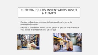 FUNCIÓN DE LOS INVENTARIOS JUSTO
A TIEMPO
• Consiste en la entrega oportuna de los materiales al proceso de
producción (no antes).
• Esto con la finalidad de reducir costos, ya que al ejecutar este sistema, se
evita costos de almacenamiento y bodegaje.
 