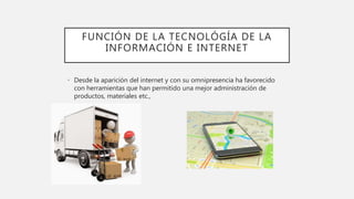 FUNCIÓN DE LA TECNOLÓGÍA DE LA
INFORMACIÓN E INTERNET
• Desde la aparición del internet y con su omnipresencia ha favorecido
con herramientas que han permitido una mejor administración de
productos, materiales etc.,
 