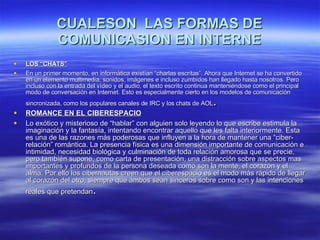 CUALESON  LAS FORMAS DE COMUNICASION EN INTERNE LOS “CHATS” En un primer momento, en informática existían “charlas escritas”. Ahora que Internet se ha convertido en un elemento multimedia, sonidos, imágenes e incluso zumbidos han llegado hasta nosotros. Pero incluso con la entrada del vídeo y el audio, el texto escrito continua manteniéndose como el principal modo de conversación en Internet. Esto es especialmente cierto en los modelos de comunicación sincronizada, como los populares canales de IRC y los chats de AOL . ROMANCE EN EL CIBERESPACIO Lo exótico y misterioso de “hablar” con alguien solo leyendo lo que escribe estimula la imaginación y la fantasía, intentando encontrar aquello que les falta interiormente. Esta es una de las razones más poderosas que influyen a la hora de mantener una “ciber-relación” romántica. La presencia física es una dimensión importante de comunicación e intimidad, necesidad biológica y culminación de toda relación amorosa que se precie, pero también supone, como carta de presentación, una distracción sobre aspectos mas importantes y profundos de la persona deseada como son la mente, el corazón y el alma. Por ello los cibernautas creen que el ciberespacio es el modo más rápido de llegar al corazón del otro, siempre que ambos sean sinceros sobre como son y las intenciones reales que pretendan . 