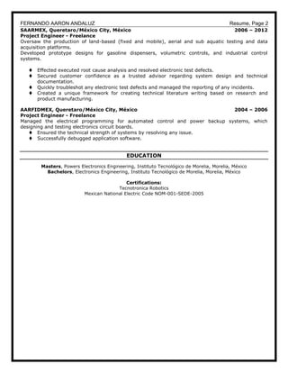 FERNANDO AARON ANDALUZ Resume, Page 2
SAARMEX, Queretaro/México City, México 2006 – 2012
Project Engineer - Freelance
Oversaw the production of land-based (fixed and mobile), aerial and sub aquatic testing and data
acquisition platforms.
Developed prototype designs for gasoline dispensers, volumetric controls, and industrial control
systems.
 Effected executed root cause analysis and resolved electronic test defects.
 Secured customer confidence as a trusted advisor regarding system design and technical
documentation.
 Quickly troubleshot any electronic test defects and managed the reporting of any incidents.
 Created a unique framework for creating technical literature writing based on research and
product manufacturing.
AARFIDMEX, Queretaro/México City, México 2004 – 2006
Project Engineer - Freelance
Managed the electrical programming for automated control and power backup systems, which
designing and testing electronics circuit boards.
 Ensured the technical strength of systems by resolving any issue.
 Successfully debugged application software.
EDUCATION
Masters, Powers Electronics Engineering, Instituto Tecnológico de Morelia, Morelia, México
Bachelors, Electronics Engineering, Instituto Tecnológico de Morelia, Morelia, México
Certifications:
Tecnotronica Robotics
Mexican National Electric Code NOM-001-SEDE-2005
 