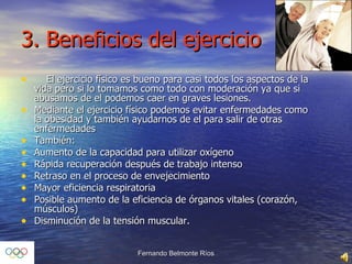 3. Beneficios del ejercicio El ejercicio físico es bueno para casi todos los aspectos de la vida pero si lo tomamos como todo con moderación ya que si abusamos de el podemos caer en graves lesiones. Mediante el ejercicio físico podemos evitar enfermedades como la obesidad y también ayudarnos de el para salir de otras enfermedades También: Aumento de la capacidad para utilizar oxígeno Rápida recuperación después de trabajo intenso Retraso en el proceso de envejecimiento Mayor eficiencia respiratoria Posible aumento de la eficiencia de órganos vitales (corazón, músculos) Disminución de la tensión muscular. 