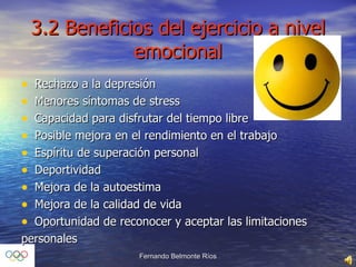 3.2 Beneficios del ejercicio a nivel emocional Rechazo a la depresión Menores síntomas de stress Capacidad para disfrutar del tiempo libre Posible mejora en el rendimiento en el trabajo Espíritu de superación personal Deportividad Mejora de la autoestima Mejora de la calidad de vida Oportunidad de reconocer y aceptar las limitaciones  personales 