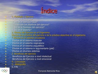 Índice 1. Fisiología y Ejercicio    ¿Qué es la fisiología?     ¿Qué es el ejercicio físico?    ¿Cuáles son los objetivos del ejercicio?    ¿Qué es la fisiología del ejercicio?    ¿Qué es el deporte?  2. Efectos del Ejercicio en el Organismo  Efectos de la práctica del ejercicio o de la práctica deportiva en el organismo.  * Efectos en el sistema circulatorio    Efectos en el sistema muscular    Efectos en el sistema respiratorio    Efectos en el sistema esquelético    Efectos en el sistema in tegumentario (piel)    Efectos en diversos sistemas  3. Beneficios del ejercicio    Beneficios del Ejercicio a nivel intelectual    Beneficios del Ejercicio a nivel emocional  4.- Conclusión 5.- Bibliografía 6.-FIN 