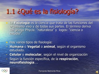 1.1 ¿Qué es la fisiología? La  Fisiología  es la ciencia que trata de las funciones del organismo vivo y de todas sus partes. El término deriva del griego Phycis: ”naturaleza” y  logos: ”ciencia o estudio”. Hay varios tipos de fisiología: Humana  o  Vegetal  o  animal , según el organismo estudiado. Celular  o  molecular , según el nivel de organización Según la función específica, de la  respiración ,  neurofisiología …. 