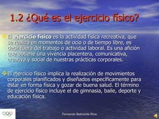 1.2 ¿Qué es el ejercicio físico?  El  ejercicio físico  es la actividad física recreativa, que se realiza en momentos de ocio o de tiempo libre, es decir fuera del trabajo o actividad laboral. Es una afición que obtiene una vivencia placentera, comunicativa, creativa y social de nuestras prácticas corporales. El ejercicio físico implica la realización de movimientos corporales planificados y diseñados específicamente para estar en forma física y gozar de buena salud. El término de ejercicio físico incluye el de gimnasia, baile, deporte y educación física. 