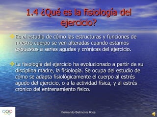 1.4 ¿Qué es la fisiología del ejercicio? Es el estudio de cómo las estructuras y funciones de nuestro cuerpo se ven alteradas cuando estamos expuestos a series agudas y crónicas del ejercicio. La fisiología del ejercicio ha evolucionado a partir de su disciplina madre, la fisiología. Se ocupa del estudio de cómo se adapta fisiológicamente el cuerpo al estrés agudo del ejercicio, o a la actividad física, y al estrés crónico del entrenamiento físico. 
