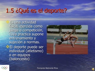 1.5 ¿Qué es el deporte? Es una actividad física, ejercida como juego o competición, cuya practica supone entrenamiento y sujeción a normas. El deporte puede ser individual (atletismo) o en equipos (baloncesto) 