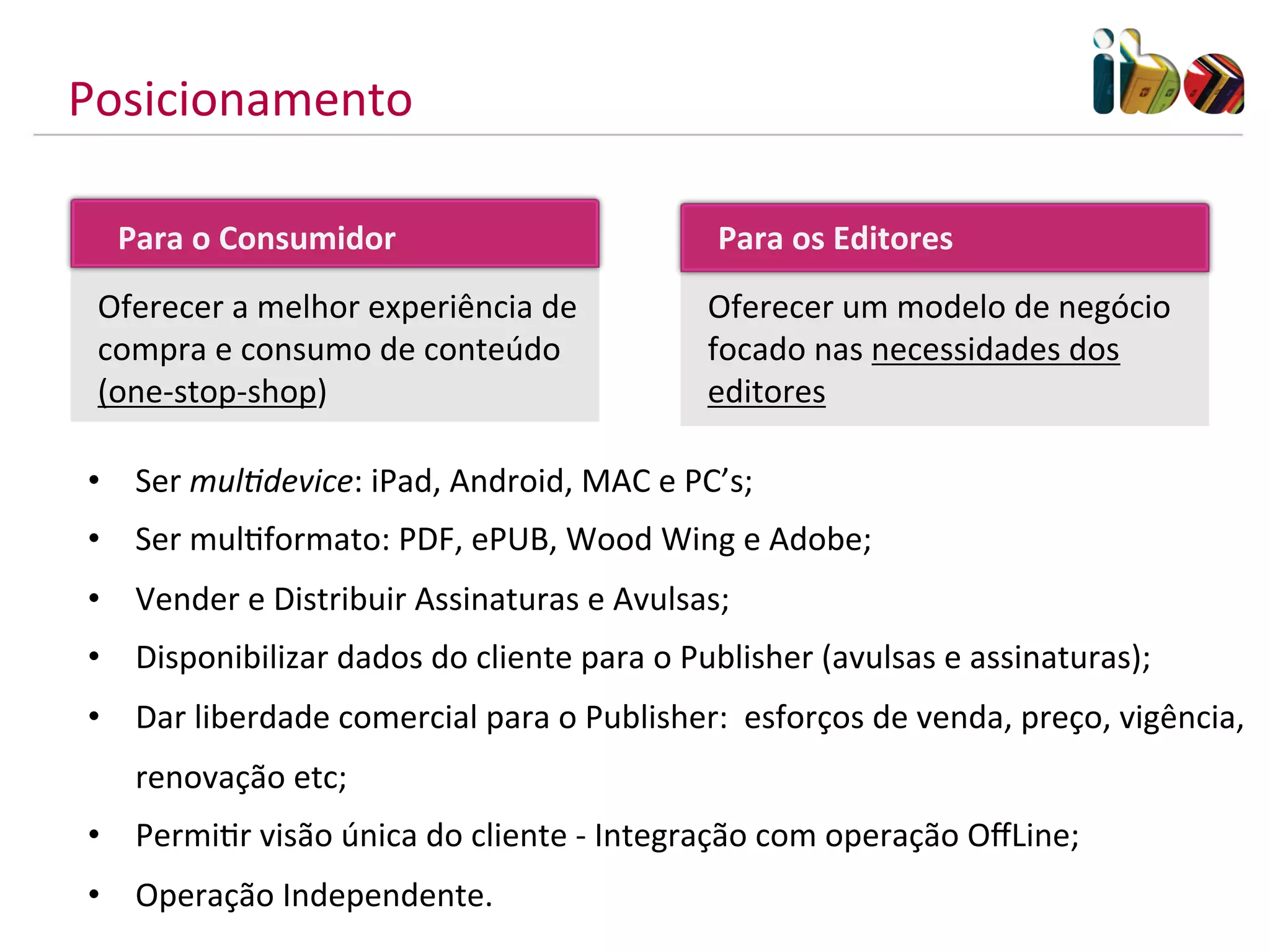 Posicionamento	
  

    Para	
  o	
  Consumidor	
  	
                               Para	
  os	
  Editores	
  
  Oferecer	
  a	
  melhor	
  experiência	
  de	
               Oferecer	
  um	
  modelo	
  de	
  negócio	
  
  compra	
  e	
  consumo	
  de	
  conteúdo	
                   focado	
  nas	
  necessidades	
  dos	
  
  (one-­‐stop-­‐shop)                                          editores	
  

 •  Ser	
  mul/device:	
  iPad,	
  Android,	
  MAC	
  e	
  PC’s;	
  
 •  Ser	
  mulMformato:	
  PDF,	
  ePUB,	
  Wood	
  Wing	
  e	
  Adobe;	
  
 •  Vender	
  e	
  Distribuir	
  Assinaturas	
  e	
  Avulsas;	
  
 •  Disponibilizar	
  dados	
  do	
  cliente	
  para	
  o	
  Publisher	
  (avulsas	
  e	
  assinaturas);	
  
 •  Dar	
  liberdade	
  comercial	
  para	
  o	
  Publisher:	
  	
  esforços	
  de	
  venda,	
  preço,	
  vigência,	
  
     renovação	
  etc;	
  
 •  PermiMr	
  visão	
  única	
  do	
  cliente	
  -­‐	
  Integração	
  com	
  operação	
  OﬀLine;	
  
 •  Operação	
  Independente.	
  
 