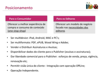 Posicionamento	
  

    Para	
  o	
  Consumidor	
  	
                               Para	
  os	
  Editores	
  
  Oferecer	
  a	
  melhor	
  experiência	
  de	
               Oferecer	
  um	
  modelo	
  de	
  negócio	
  
  compra	
  e	
  consumo	
  de	
  conteúdo	
                   focado	
  nas	
  necessidades	
  dos	
  
  (one-­‐stop-­‐shop)                                          editores	
  

 •  Ser	
  mul/device:	
  iPad,	
  Android,	
  MAC	
  e	
  PC’s;	
  
 •  Ser	
  mulMformato:	
  PDF,	
  ePUB,	
  Wood	
  Wing	
  e	
  Adobe;	
  
 •  Vender	
  e	
  Distribuir	
  Assinaturas	
  e	
  Avulsas;	
  
 •  Disponibilizar	
  dados	
  do	
  cliente	
  para	
  o	
  Publisher	
  (avulsas	
  e	
  assinaturas);	
  
 •  Dar	
  liberdade	
  comercial	
  para	
  o	
  Publisher:	
  	
  esforços	
  de	
  venda,	
  preço,	
  vigência,	
  
     renovação	
  etc;	
  
 •  PermiMr	
  visão	
  única	
  do	
  cliente	
  -­‐	
  Integração	
  com	
  operação	
  OﬀLine;	
  
 •  Operação	
  Independente.	
  
 