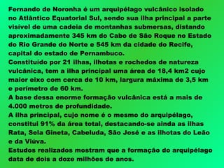 Fernando de Noronha é um arquipélago vulcânico isolado no Atlântico Equatorial Sul, sendo sua ilha principal a parte visível de uma cadeia de montanhas submersas, distando aproximadamente 345 km do Cabo de São Roque no Estado do Rio Grande do Norte e 545 km da cidade do Recife, capital do estado de Pernambuco.  Constituído por 21 ilhas, ilhotas e rochedos de natureza vulcânica, tem a ilha principal uma área de 18,4 km2 cujo maior eixo com cerca de 10 km, largura máxima de 3,5 km e perímetro de 60 km.  A base dessa enorme formação vulcânica está a mais de 4.000 metros de profundidade.  A ilha principal, cujo nome é o mesmo do arquipélago, constitui 91% da área total, destacando-se ainda as ilhas Rata, Sela Gineta, Cabeluda, São José e as ilhotas do Leão e da Viúva.  Estudos realizados mostram que a formação do arquipélago data de dois a doze milhões de anos. 