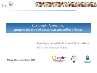 La energía, la ciudad y la sostenibilidad urbana
Fernando Ferrando Vitales
La ciudad y la energía:
propuestas para el desarrollo sostenible urbano
Málaga, 11 de septiembre de 2017
 