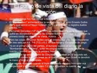 El punto de vista del diario la nación   González juega hoy tras vencer a Bolelli en Viena El "Bombardero" enfrentará por la segunda ronda al letón Ernests Gulbis (56º), que venció a Filippo Volandri (95º) y ante quien no registra duelos previos Fernando González (12º de la ATP) se cobró revancha de la derrota que sufrió en Wimbledon a manos de Simone Bolelli (46º) y ayer lo venció en la primera ronda del Abierto de Viena, Austria.  Pero las cosas no fueron fáciles para el chileno, que sólo logró imponerse en tres sets por 4-6, 7-6 (7/2) y 6-2, en dos horas y 19 minutos de juego. Ya en el primer game del partido, el europeo quebró el servicio del "Bombardero de La Reina", quien en ningún momento pudo igualar la cuenta y terminó cediendo la primera manga. Parecía que las posibilidades de González mejoraban en el segundo set, cuando el chileno logró un break en el cuarto juego, pero Bolelli le devolvió la mano y forzó el desempate.  Fue en ese momento cuando el triple medallista olímpico hizo valer sus pergaminos y sentenció un claro 7-2 para emparejar la cuenta. 