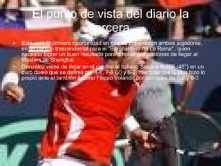 El punto de vista del diario la tercera Esta será la primera oportunidad en que se enfrentarán ambos jugadores, en un partido trascendental para el "Bombardero de La Reina", quien necesita lograr un buen resultado para ampliar sus opciones de llegar al Masters de Shanghai. González viene de dejar en el camino al italiano Simone Bolelli (46°) en un duro duelo que se definió por 4-6, 7-6 (2) y 6-2, mientras que Gulbis hizo lo propio ante el también italiano Filippo Volandri por parciales de 6-2 y 6-3 
