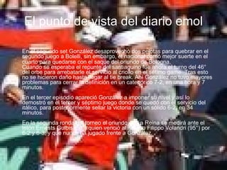 El punto de vista del diario emol En el segundo set González desaprovechó dos pelotas para quebrar en el segundo juego a Bolelli, sin embargo, el nacional corrió mejor suerte en el cuarto para quedarse con el saque del oriundo de Bologna .  Cuando se esperaba el repunte del santiaguino fue ahora el turno del 46° del orbe para arrebatarle el servicio al criollo en el sétimo game. Tras esto no se hicieron daño hasta llegar al tie break. Ahí González no tuvo mayores problemas para cerrar la definición en un categórico 7-2, en una hora y 7 minutos. En el tercer episodio apareció González a imponer su nivel y así lo demostró en el tercer y séptimo juego donde se quedó con el servicio del itálico, para posteriormente sellar la victoria con un sólido 6-2, en 34 minutos.  En la segunda ronda del torneo el oriundo de La Reina se medirá ante el letón Ernests Gulbis (56°) quien venció al italiano Filippo Volandri (95°) por 6-2 y 6-3; y que nunca ha jugado frente a González. 